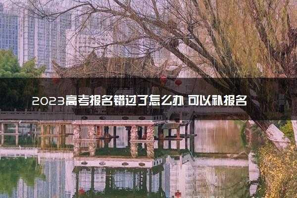 2023高考报名错过了怎么办(高考报名填错了并已提交该怎么办)