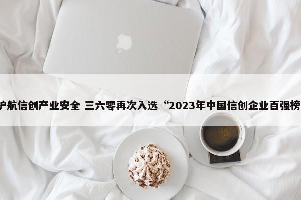 护航信创产业安全 三六零再次入选“2023年中国信创企业百强榜” 第1张