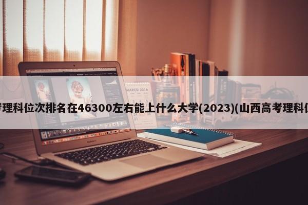 山西高考理科位次排名在46300左右能上什么大学(2023)(山西高考理科位次排名) 第1张