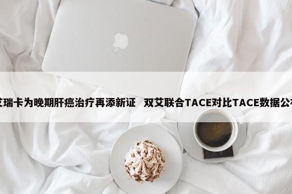 艾瑞卡为晚期肝癌治疗再添新证 双艾联合TACE对比TACE数据公布 第1张