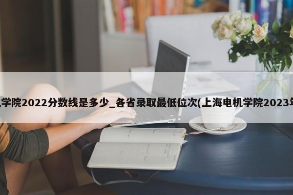 上海电机学院2022分数线是多少_各省录取最低位次(上海电机学院2023年投档线) 第1张