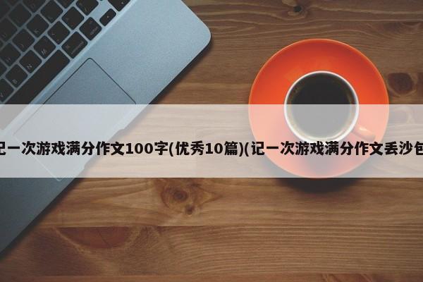 记一次游戏满分作文100字(优秀10篇)(记一次游戏满分作文丢沙包)