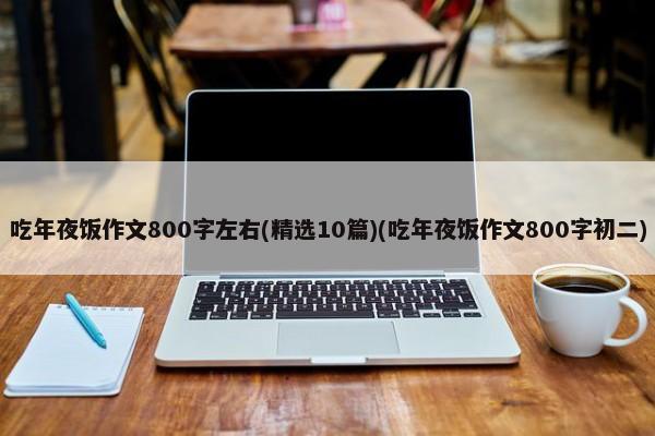 吃年夜饭作文800字左右(精选10篇)(吃年夜饭作文800字初二) 第1张