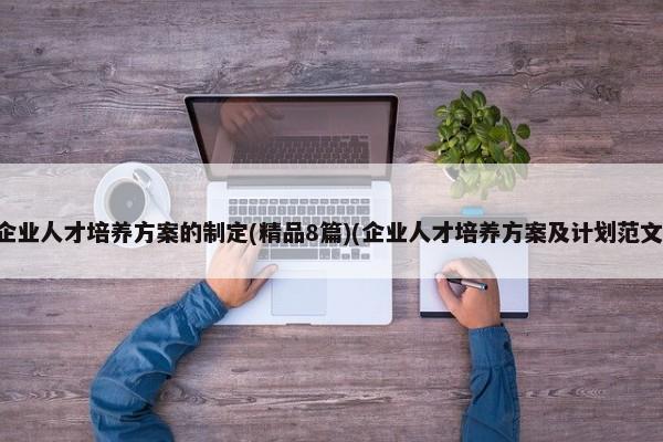 企业人才培养方案的制定(精品8篇)(企业人才培养方案及计划范文)