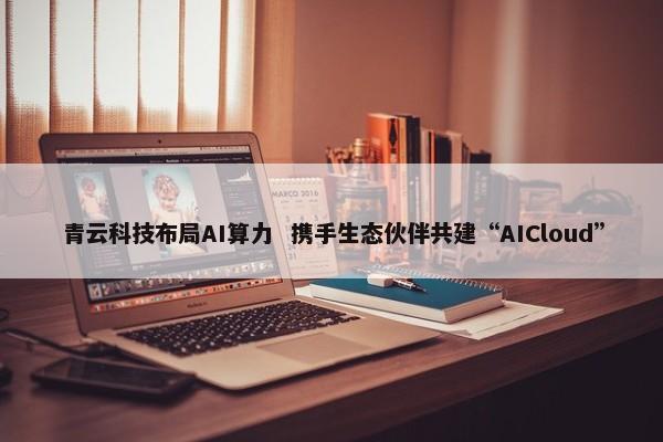 青云科技布局AI算力 携手生态伙伴共建“AICloud” 第1张