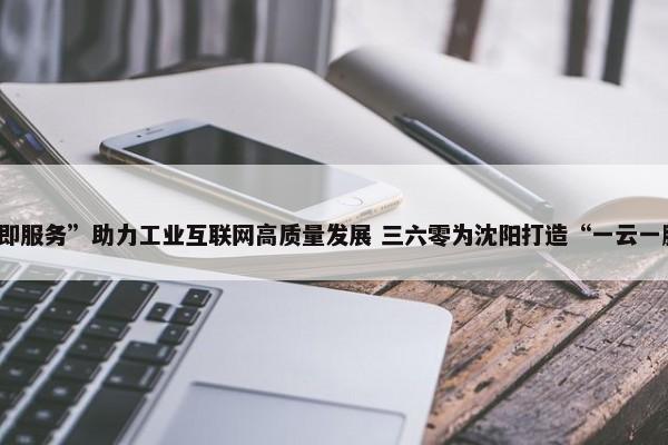 以“安全即服务”助力工业互联网高质量发展 三六零为沈阳打造“一云一脑三中心” 第1张