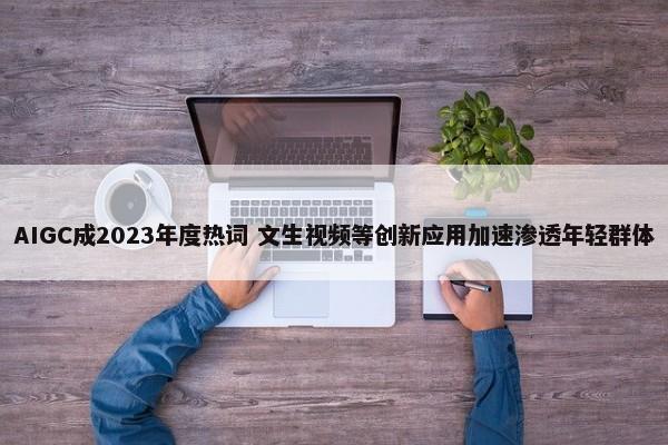  AIGC成2023年度热词 文生视频等创新应用加速渗透年轻群体 第1张