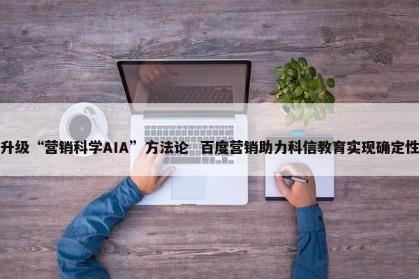 全面升级“营销科学AIA”方法论 百度营销助力科信教育实现确定性增长 第1张