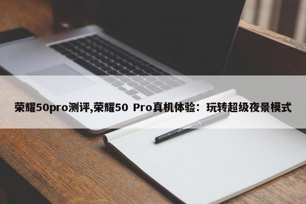 荣耀50pro测评,荣耀50 Pro真机体验：玩转超级夜景模式 第1张