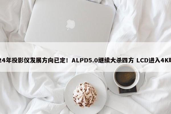 2024年投影仪发展方向已定！ALPD5.0继续大杀四方 LCD进入4K时代 第1张