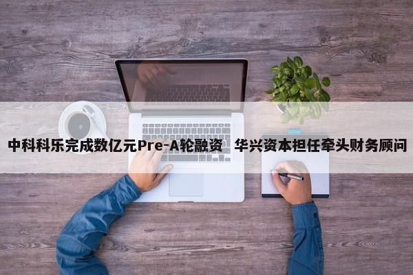 中科科乐完成数亿元Pre-A轮融资 华兴资本担任牵头财务顾问 第1张