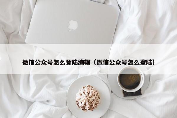 微信公众号怎么登陆编辑（微信公众号怎么登陆） 第1张