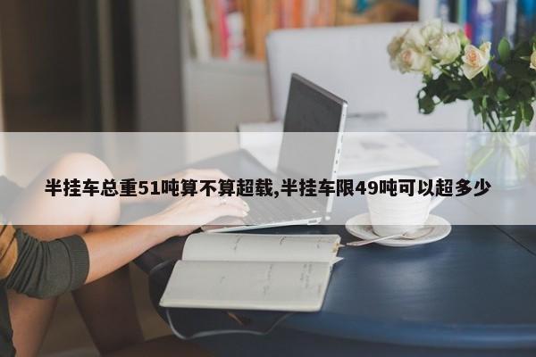 半挂车总重51吨算不算超载,半挂车限49吨可以超多少 第1张