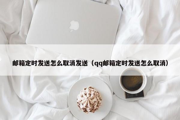 邮箱定时发送怎么取消发送（qq邮箱定时发送怎么取消）