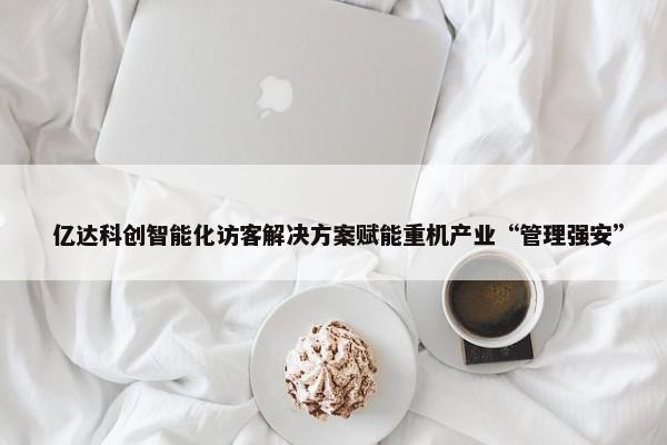  亿达科创智能化访客解决方案赋能重机产业“管理强安”