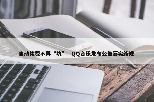 自动续费不再“坑” QQ音乐发布公告落实新规 