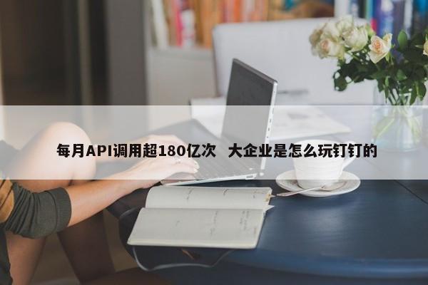  每月API调用超180亿次 大企业是怎么玩钉钉的